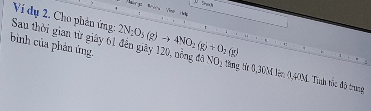 Search 
Mailings Review View Help 
Ví dụ 2. Cho phản ứng: 2N_2O_5(g)to 4NO_2(g)+O_2(g)
bình của phản ứng. 
Sau thời gian từ giây 61 đến giây 120, nồng độ NO_2 tăng từ 0, 30M lên 0,40M. Tính tốc độ trung