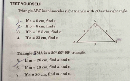 TEST YOURSELF 
Triangle ABC is an isosceles right triangle with ∠ C as the right angle. 
1 If a=5cm , find c. 
2. If b=8cm , find c. 
3. If b=12.5cm , find c. 
4. If a=23cm , find c. 
Triangle GMA is a 30°-60°-90° triangle. 
5, If m=26cm , find a and s. 
6. If m=18cm , find α and s. 
7. If a=30cm , find m and s.