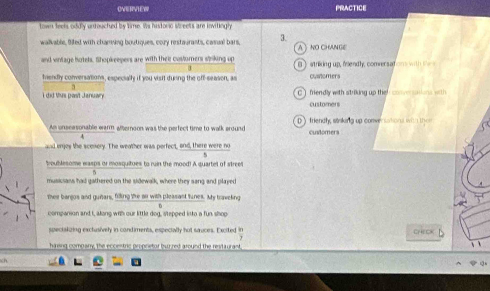 OVERVIEW PRACTICE
town feels oddly untouched by time. Its historic streets are invitingly
walkable, filled with charming boutiques, cozy restaurants, casual bars, 3.
A NO CHANGE
and vintage hotels. Shopkeepers are with their customers striking up
a
B ) striking up, friendly, conversations with t 
fendly conversations, especially if you visit during the off-season, as customers
3
I did this past January. C ) friendly with striking up their conversations with
customers
D friendly, striking up conversationa with thei
An unseasonable warm afternoon was the perfect time to walk around customers
4
and enjoy the scenery. The weather was perfect, and, there were no
5
troublesome wasps or mosquitoes to ruin the mood! A quartet of street
5
musicians had gathered on the sidewalk, where they sang and played
their banjos and guitars, filling the air with pleasant tunes. My traveling
companion and I, along with our little dog, stepped into a fun shop
specializing exclusively in condiments, especially hot sauces. Excited in CHECK
7
having company, the eccentric proprietor buzzed around the restaurant,
ch