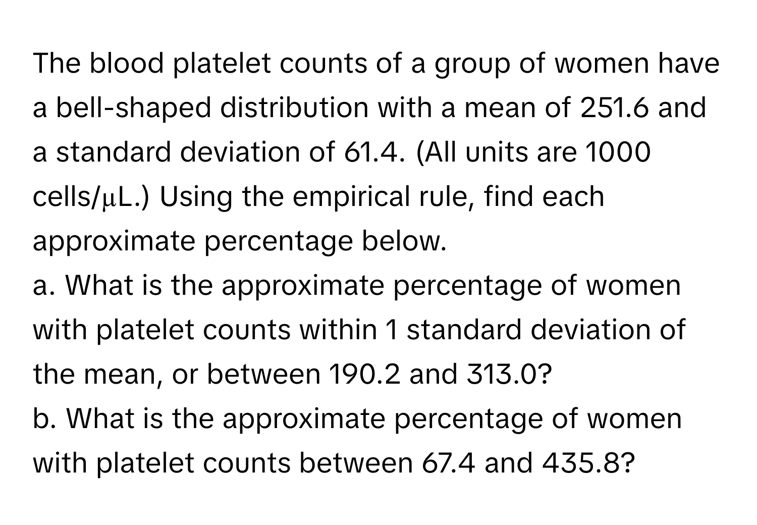 The blood platelet counts of a group of women have a bell-shaped distribution with a mean of 251.6 and a standard deviation of 61.4. (All units are 1000 cells/µL.) Using the empirical rule, find each approximate percentage below. 
a. What is the approximate percentage of women with platelet counts within 1 standard deviation of the mean, or between 190.2 and 313.0? 
b. What is the approximate percentage of women with platelet counts between 67.4 and 435.8?