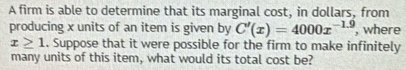 A firm is able to determine that its marginal cost, in dollars, from 
producing x units of an item is given by C'(x)=4000x^(-1.9) , where
x≥ 1. Suppose that it were possible for the firm to make infinitely 
many units of this item, what would its total cost be?