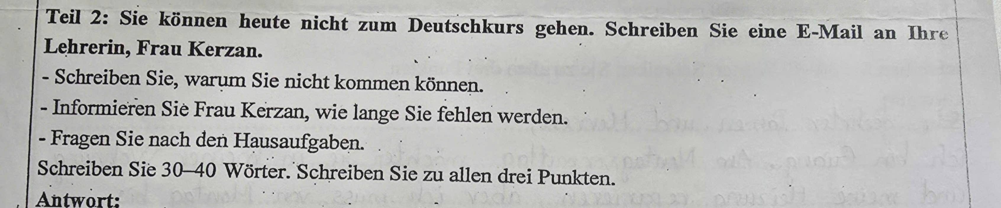 Teil 2: Sie können heute nicht zum Deutschkurs gehen. Schreiben Sie eine E-Mail an Ihre 
Lehrerin, Frau Kerzan. 
- Schreiben Sie, warum Sie nicht kommen können. 
- Informieren Sie Frau Kerzan, wie lange Sie fehlen werden. 
- Fragen Sie nach den Hausaufgaben. 
Schreiben Sie 30 - 40 Wörter. Schreiben Sie zu allen drei Punkten. 
Antwört: