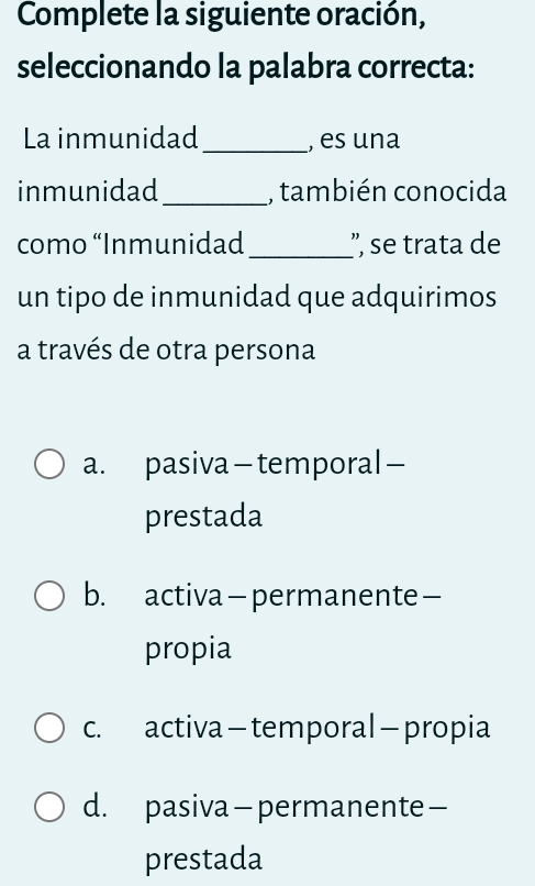 Complete la siguiente oración,
seleccionando la palabra correcta:
La inmunidad_ , es una
inmunidad _, también conocida
como “Inmunidad_ ', se trata de
un tipo de inmunidad que adquirimos
a través de otra persona
a. pasiva—temporal—
prestada
b. activa—permanente—
propia
c. activa - temporal —propia
d. pasiva - permanente—
prestada