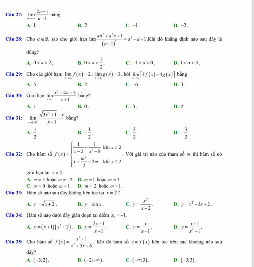 limlimits _nto ∈fty  (2n+1)/n-1  bằng
A. 1. B. 2 . C. -l. D. ~2.
Câu 28: Cho a∈ R sao cho giới hạn limlimits frac an^2+a^2n+1(n+1)^2=a^2-a+1 Khi đó khẳng định nào sau đây là
đúng?
A. 0 B. 0 C. -1 D. 1
Câu 29: Cho các giới hạn: limlimits _xto x_0x)f(x)=2;limlimits _xto x_0g(x)=3 , hỏi limlimits _xto x_0[3f(x)-4g(x)] bằng
A. 5 . B. 2 . C. -6. D. 3 .
Câu 30: Giới hạn limlimits _xto 1 (x^2-2x+3)/x+1  bằng?
A. 1. B. 0 . C. 3. D. 2 .
Câu 31: limlimits _xto (-1)^+ (sqrt(3x^2+1)-x)/x-1  bằng?
A.  1/2 . - 1/2 . C.  3/2 . D. - 3/2 .
B.
Câu 32: Cho hàm số f(x)=beginarrayl  1/x-2 - 1/x^2-8 khix>2 x+ m^2/2 -2mkhix≤ 2endarray.. Với giá trị nào của tham số m thì hàm số có
giới hạn tại x=2.
A. m=3 hoặc m=-2. B. m=1 hoặc m=3.
C. m=0 hoặc m=1. D. m=2 hoặc m=1.
Câu 33: Hàm số nào sau đãy không liên tục tại x=2 ?
A. y=sqrt(x+2). B. y=sin x. C. y= x^2/x-2 . D. y=x^2-3x+2.
Câu 34: Hàm số nào dưới đây gián đoạn tại điểm x_0=-1.
A. y=(x+1)(x^2+2) B. y= (2x-1)/x+1 . C. y= x/x-1 . D. y= (x+1)/x^2+1 .
Câu 35: Cho hàm số f(x)= (x^2+1)/x^2+5x+6 . Khi đó hàm số y=f(x) liên tục trên các khoảng nào sau
đây?
A. (-3;2). B. (-2;+∈fty ). C. (-∈fty ;3). D. (-3;3).