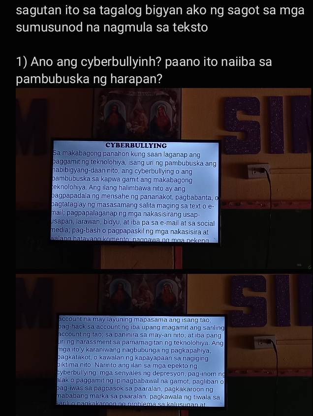 sagutan ito sa tagalog bigyan ako ng sagot sa mga
sumusunod na nagmula sa teksto
1) Ano ang cyberbullyinh? paano ito naiiba sa
pambubuska ng harapan?
CYBERBULLYING
Sa makabagong panahon kung saan laganap ang
baggamit ng teknolohiya, isang uri ng pambubuska ang
habibigyang-daan nito; ang cyberbullying o ang
bambubuska sa kapwa gamit ang makabagong
teknolohiya. Ang ilang halimbawa nito ay ang
bagpapadala ng mensahe ng pananakot, pagbabanta, o
bagtataglay ng masasamang salita maging sa text o e-
mail; pagpapalaganap ng mga nakasisirang usap-
usapan, larawan, bidyu, at iba pa sa e-mail at sa social
media; pag-bash o pagpapaskil ng mga nakasisira at
walang hatavang komento: naɡɡawa nα mɑa nekeng
account na may layuning mapasama ang isang tao;
bag-hack sa account ng iba upang magamit ang sariling
account ng tao; sa paninira sa may-ari nito; at iba pang
uri ng harassment sa pamamagitan ng teknolohiya. Ang
mga ito'y karaniwang nagbubunga ng pagkapahiya,
bagkatakot, o kawalan ng kapayapaan sa nagiging
biktima nito. Naririto ang ilan sa mga epekto ng
cyberbullying: mga senyales ng depresyon, pag-inom ng
alak o paggamit ng ipinagbabawal na gamot, pagliban o
bag-iwas sa pagpasok sa paaralan, pagkakaroon ng
mababang marka sa paaralan, pagkawala ng tiwala sa
sarili o naŋkakaroon nɑ problema sa kalusugan at