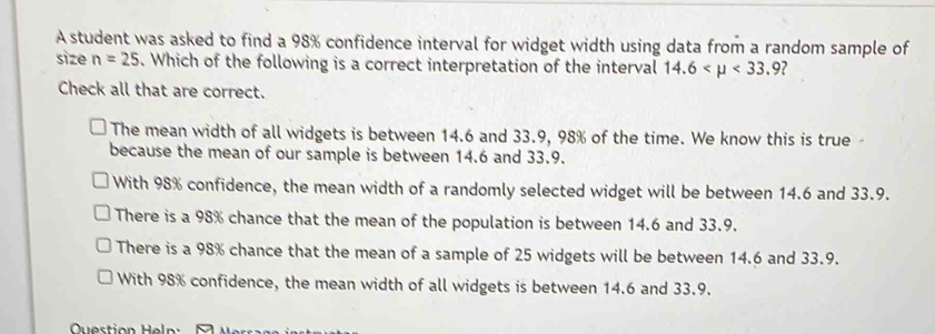 A student was asked to find a 98% confidence interval for widget width using data from a random sample of
size n=25. Which of the following is a correct interpretation of the interval 14.6 <33.9
Check all that are correct.
The mean width of all widgets is between 14.6 and 33.9, 98% of the time. We know this is true-
because the mean of our sample is between 14.6 and 33.9.
With 98% confidence, the mean width of a randomly selected widget will be between 14.6 and 33.9.
There is a 98% chance that the mean of the population is between 14.6 and 33.9.
There is a 98% chance that the mean of a sample of 25 widgets will be between 14.6 and 33.9.
With 98% confidence, the mean width of all widgets is between 14.6 and 33.9.
Question Heln :