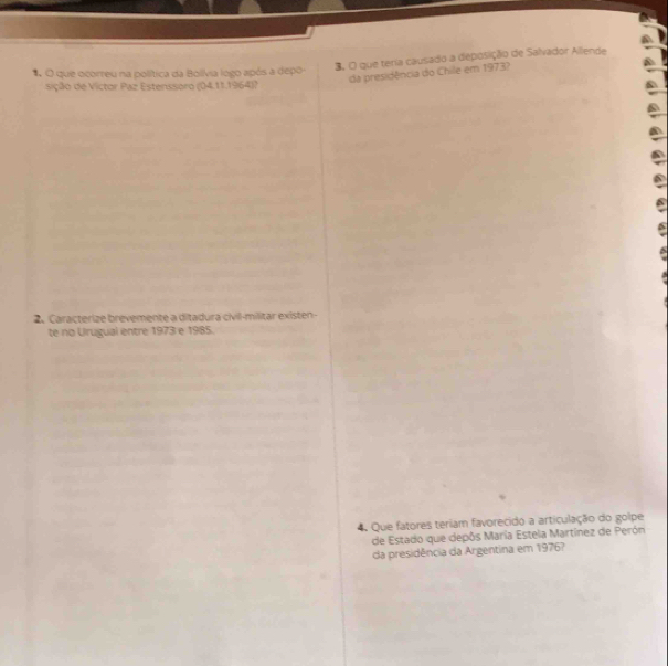 3, O que teria causado a deposição de Salvador Allende 
* O que ocorreu na política da Bolívia logo após a depo- 
da presidência do Chile em 1973? 
sição de Victor Paz Estenssoro (04.11.1964)? 
2. Caracterize brevemente a ditadura civil-militar existen- 
te no Urugual entre 1973 e 1985. 
4. Que fatores teriam favorecido a articulação do golpe 
de Estado que depôs María Estela Martínez de Perón 
da presidência da Argentina em 1976?