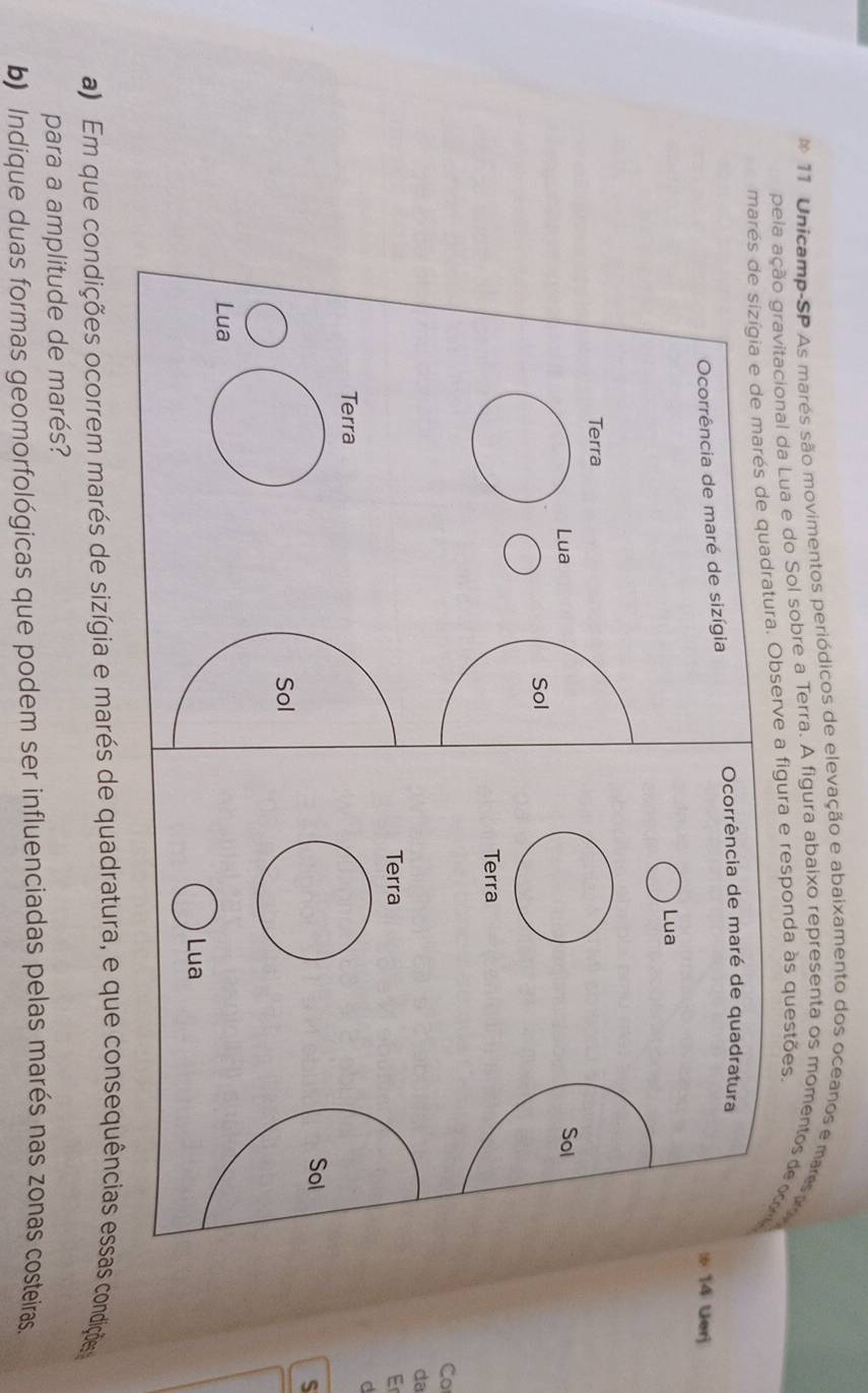 Unicamp-SP As marés são movimentos periódicos de elevação e abaixamento dos oceanos e mares p 
pela ação gravitacional da Lua e do Sol sobre a Terra. A figura abaixo representa os momentos de cc 
marés de sizígia e de marés de quadratura. Observe a figura e responda às questões. 
Ocorrência de maré de quadratura 
Ocorrência de maré de sizígia 
: 14 Uerj 
Lua 
Terra 
Lua Sol 
Sol 
Terra 
Co 
da 
Terra Er 
d 
Terra 
Sol 
S 
Sol 
Lua 
Lua 
a) Em que condições ocorrem marés de sizígia e marés de quadratura, e que consequências essas condições 
para a amplitude de marés? 
b) Indique duas formas geomorfológicas que podem ser influenciadas pelas marés nas zonas costeiras