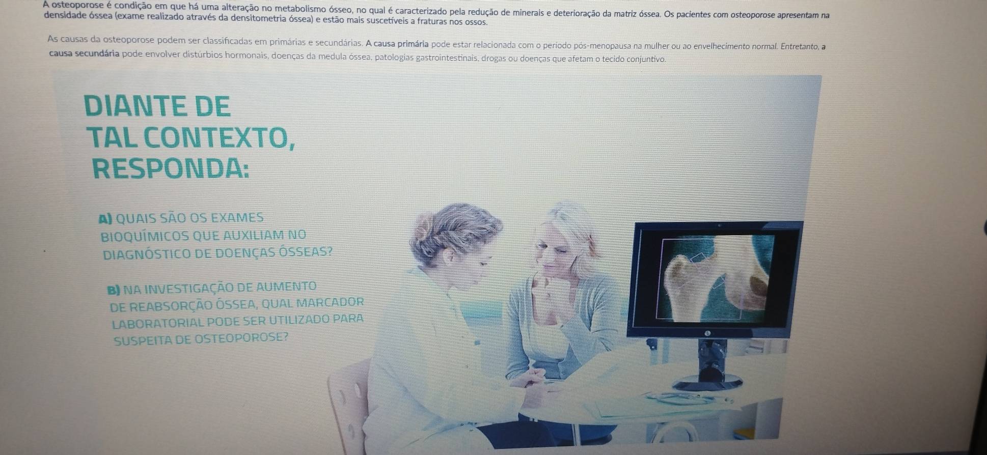 A osteoporose é condição em que há uma alteração no metabolismo ósseo, no qual é caracterizado pela redução de minerais e deterioração da matriz óssea. Os pacientes com osteoporose apresentam na 
densidade óssea (exame realizado através da densitometria óssea) e estão mais suscetíveis a fraturas nos ossos. 
As causas da osteoporose podem ser classificadas em primárias e secundárias. A causa primária pode estar relacionada com o período pós-menopausa na mulher ou ao envelhecimento normal. Entretanto, a 
causa secundária pode envolver distúrbios hormonais, doenças da medula óssea, patologias gastrointestinais, drogas ou doenças que afetam o tecido conjuntivo. 
DIANTE DE 
TAL CONTEXTO, 
RESPONDA: 
A quais são os exames 
BiOQUÍMICOS QUE AUXILIAM NO 
DIAGNÓSTICO DE DOENÇAS ÓSSEAS? 
Bna INVESTIGAÇÃO DE AUMENTO 
DE REABSORÇÃO ÓSSEA, QUAL MARCADOR 
LABORATORIAL PODE SER UTILIZADO PARA 
SUSPEITA DE OSTEOPOROSE?