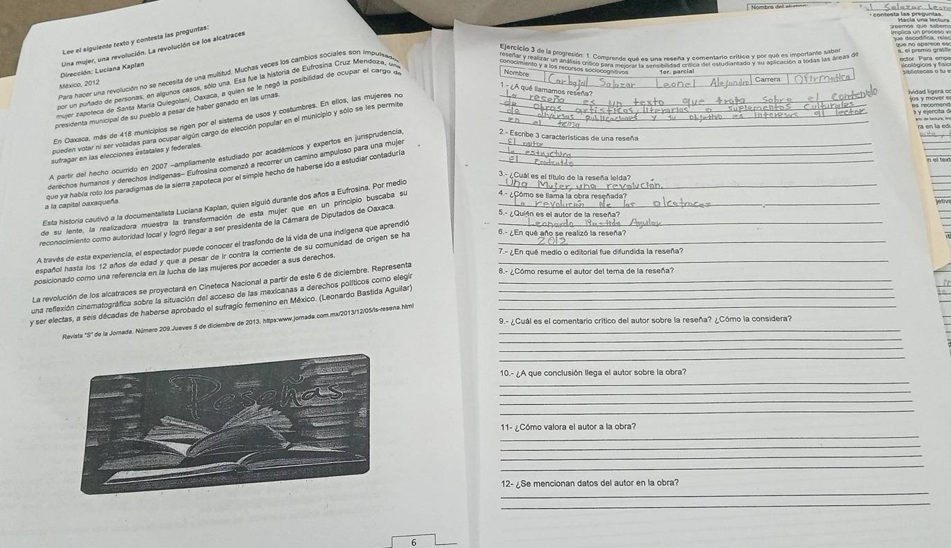 Lee el siguiente texto y contesta las preguntas:
Una mujer, una revolución. La revolución de los alcatraces
Dirección: Luciana Kaplan
Para hacer una revolución no se necesita de una multitud, Muchas veces los cambios sociales son impulsad
Elerctolo 3 e prortión omrno eseo cmento crtico er mendno aoa e
México, 2012
por un puñado de personas, en algunos casos, sólo una. Esa fue la historia de Eufrosina Cruz Mendoza, un
mujer zapoteca de Santa María Quiegolani, Oaxaca, a quien se le negó la posibilidad de ocupar el cargo de_
Nombre
1 - ¿A qué llamamos reseña?
es recomenc
presidenta municipal de su pueblo a pesar de haber ganado en las umas.
En Oaxaca, más de 418 municipios se rigen por el sistema de usos y costumbres. En ellos, las mujeres no
ividad ligera o os y mover e
pueden votar ni ser votadas para ocupar algún cargo de elección popular en el municipio y sólo se les permite__
y ejercita d
2. - Escribe 3 características de una reseña
sufragar en las elecciones estatales y federales.
A partir del hecho ocurrido en 2007 -ampliamente estudiado por académicos y expertos en jurisprudencia
derechos humanos y derechos indígenas- Eufrosina comenzó a recorrer un camino ampuloso para una mujer__
3.- ¿Cuál es el título de la reseña lelda?
que ya había rolo los paradigmas de la sierra zapoteca por el simple hecho de haberse ido a estudiar contaduría_
Esta historia cautivó a la documentalista Luciana Kaplan, quien siguió durante dos años a Eufrosina. Por medio_
a la capital oaxaqueña.
de su lente, la realizadora muestra la transformación de esta mujer que en un principio buscaba su_
4ª  ¿Cómo se llama la obra reseñada?
reconocimiento como autoridad local y logró liegar a ser presidenta de la Cámara de Diputados de Oaxaca._
5.- ¿Quién es el autor de la reseña?
6.- ¿En qué año se realizó la reseña?
A través de esta experiencia, el espectador puede conocer el trasfondo de lá vida de una indígena que aprendió
7.- ¿En qué medio o editorial fue difundida la reseña?
español hasta los 12 años de edad y que a pesar de ir contra la corriente de su comunidad de origen se ha_
posicionado como una referencia en la lucha de las mujeres por acceder a sus derechos._
La revolución de los alcatraces se proyectará en Cineteca Nacional a partir de este 6 de diciembre. Representa
8.- ¿Cómo resume el autor del tema de la reseña?
una reflexión cinematográfica sobre la situación del acceso de las mexicanas a derechos políticos como elegin_
y ser electas, a seis décadas de haberse aprobado el sufragío femenino en México. (Leonardo Bastida Aguilar)___
Revista "S" de la Jornada. Número 209.Jueves 5 de diciembre de 2013, https:www.jomada.com.mx/2013/12/05/ls-resena.htm_
9.- ¿Cuál es el comentario crítico del autor sobre la reseña? ¿Cómo la considera?
_
_
_
_
10.- ¿A que conclusión llega el autor sobre la obra?
_
_
_
_
11- ¿Cómo valora el autor a la obra?
_
_
_
_
12-¿Se mencionan datos del autor en la obra?
_
6