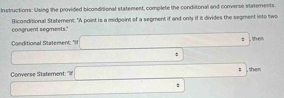 Instructions: Using the provided biconditional statement, complete the condiitonal and converse statements. 
Biconditional Statement: "A point is a midpoint of a segment if and only if it divides the segment into two 
congruent segments." 
Conditional Statement: "If □ , then 
□
 □ /□   , 
Converse Statement: "If □ □  then
□ frac ^circ  frac 