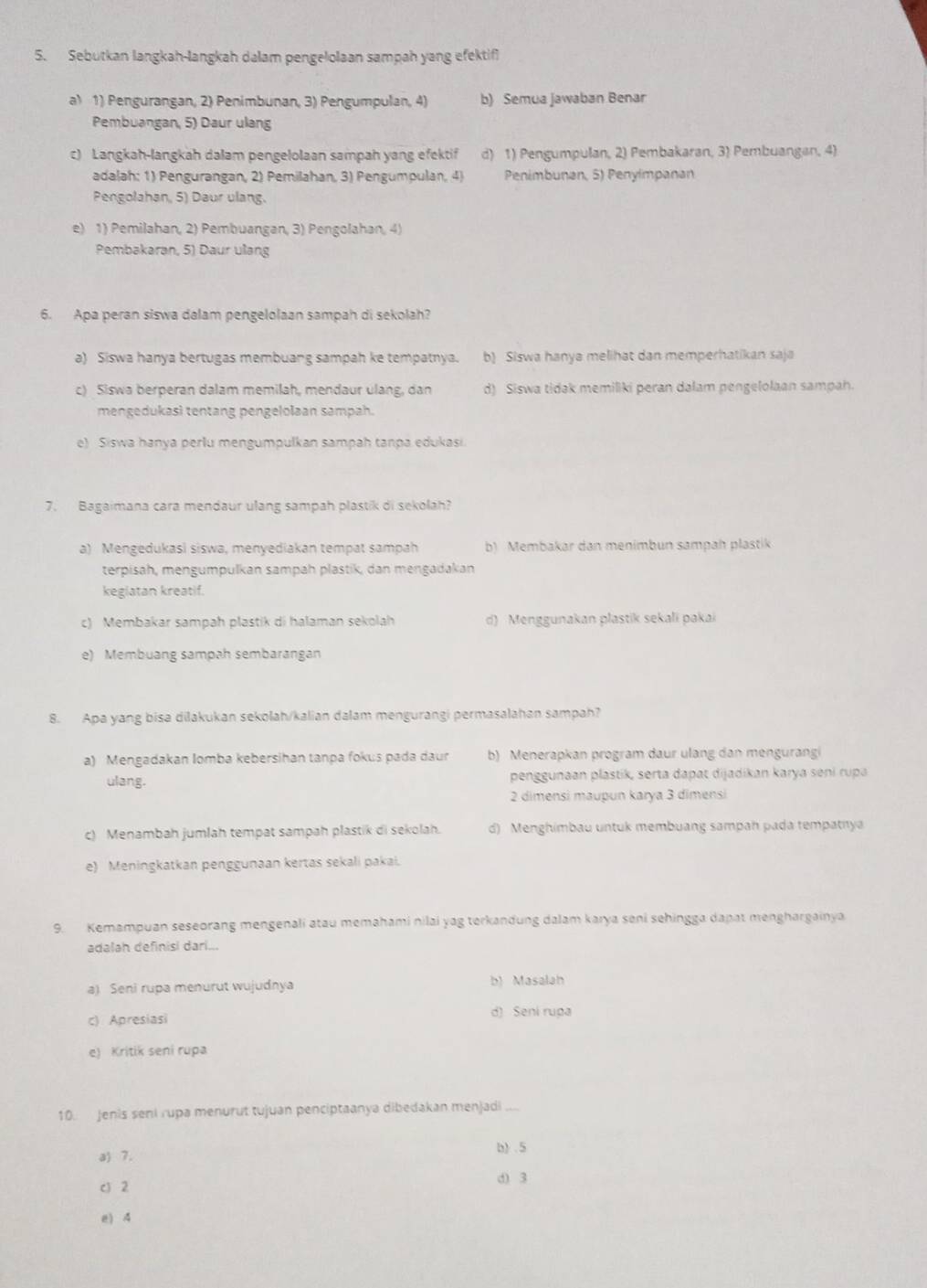 Sebutkan langkah-langkah dalam pengelolaan sampah yang efektif
a) 1) Pengurangan, 2) Penimbunan, 3) Pengumpulan, 4) b) Semua jawaban Benar
Pembuangan, 5) Daur ulang
c) Langkah-langkah dalam pengelolaan sampah yang efektif d) 1) Pengumpulan, 2) Pembakaran, 3) Pembuangan, 4)
adalah: 1) Pengurangan, 2) Pemilahan, 3) Pengumpulan, 4) Penimbunan, 5) Penyimpanan
Pengolahan, 5) Daur ulang.
e) 1) Pemilahan, 2) Pembuangan, 3) Pengolahan, 4)
Pembakaran, 5) Daur ulang
6. Apa peran siswa dalam pengelolaan sampah di sekolah?
a) Siswa hanya bertugas membuang sampah ke tempatnya. b) Siswa hanya melihat dan memperhatikan saja
c) Siswa berperan dalam memilah, mendaur ulang, dan d) Siswa tidak memiliki peran dalam pengelolaan sampah.
mengedukasi tentang pengelolaan sampah.
e) Siswa hanya perlu mengumpulkan sampah tanpa edukasi
7. Bagaimana cara mendaur ulang sampah plastik di sekolah?
a) Mengedukasi siswa, menyediakan tempat sampah b) Membakar dan menimbun sampah plastik
terpisah, mengumpulkan sampah plastik, dan mengadakan
kegiatan kreatif.
c) Membakar sampah plastik di halaman sekolah d) Menggunakan plastik sekali pakai
e) Membuang sampah sembarangan
8. Apa yang bisa dilakukan sekolah/kalian dalam mengurangi permasalahan sampah?
a) Mengadakan Iomba kebersihan tanpa fokus pada daur b) Menerapkan program daur ulang dan mengurangi
ulang. penggunaan plastik, serta dapat dijadikan karya seni rupa
2 dimensi maupun karya 3 dimensi
c) Menambah jumlah tempat sampah plastik di sekolah. d) Menghimbau untuk membuang sampah pada tempatnya
e) Meningkatkan penggunaan kertas sekali pakai.
9. Kemampuan seseorang mengenali atau memahami nilai yag terkandung dalam karya seni sehingga dapat menghargainya
adalah definisi dari...
a) Seni rupa menurut wujudnya b) Masalah
c) Apresiasi d) Seni rua
e) Kritik seni rupa
10. Jenis seni rupa menurut tujuan penciptaanya dibedakan menjadi ....
a) 7. b) .5
c)2 d) 3
e) 4