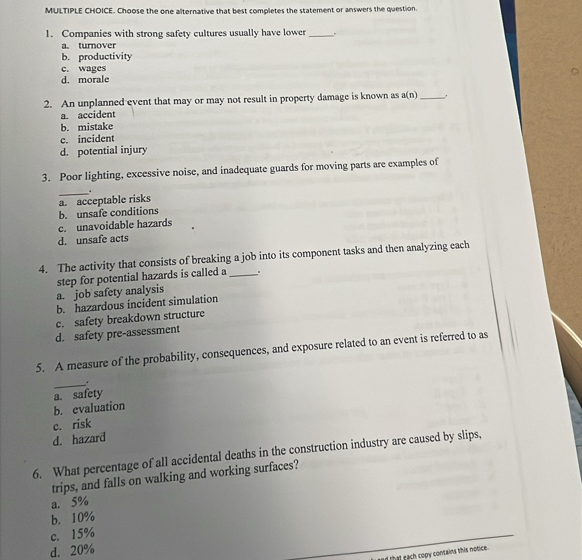 Choose the one alternative that best completes the statement or answers the question.
1. Companies with strong safety cultures usually have lower _.
a. turnover
b. productivity
c. wages
d. morale
2. An unplanned event that may or may not result in property damage is known as a(n) _.
a. accident
b. mistake
c. incident
d. potential injury
3. Poor lighting, excessive noise, and inadequate guards for moving parts are examples of
_.
a. acceptable risks
b. unsafe conditions
c. unavoidable hazards
d. unsafe acts
4. The activity that consists of breaking a job into its component tasks and then analyzing each
step for potential hazards is called a _.
a. job safety analysis
b. hazardous íncídent simulation
c. safety breakdown structure
d. safety pre-assessment
5. A measure of the probability, consequences, and exposure related to an event is referred to as
_.
a. safety
b. evaluation
c. risk
d. hazard
6. What percentage of all accidental deaths in the construction industry are caused by slips,
trips, and falls on walking and working surfaces?
a. 5%
b. 10%
c. 15%
d. 20%
d that each copy contains this notice.