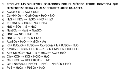 resolver las siguientes ecuaciones pOr el método redox, identifica que
ELEMENTO SE OXIDA Y CUAL SE REDUCE Y LUEGO BALANCEA.
a) KCIO_3+Sto KCI+SO_2
b) Cu+HNO_3to Cu(NO_3)_2+H_2O+NO
c) H_2S+HNO_3to H_2SO_4+NO+H_2O
d) I_2+HNO_3to HIO_3+NO+H_2O
e] H_2S+SO_2to S+H_2O
f) Na_2SO_3to Na_2S+Na_2SO_4
g) HNO_3to NO+H_2O+O_2
h) HNO_3+Sto H_2SO_4+NO
Ag_2SO_3+H_2Oto H_2SO_4+Ag
j KI+K_2Cr_2O_7+H_2SO_4to Cr_2(SO_4)_3+I_2+K_2SO_4+H_2O
k) KMnO_4+H_2SO_4+H_2O_2to K_2SO_4+MnSO_4+H_2O+O_2
KI+KMnO_4+HClto I_2+MnCl_2+KCl+H_2O
m) Cl_2+KOHto KCl+KClO+H_2O
n) Cl_2+KOHto KCl+KClO_3+H_2O
o) Cl_2+Na_2S_2O_3+NaOHto NaCl+Na_2SO_4+H_2O
p PbS+H_2O_2to PbSO_4+H_2O