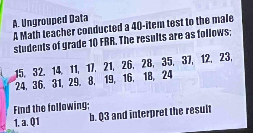 Ungrouped Data 
A Math teacher conducted a 40 -item test to the male 
students of grade 10 FRR. The results are as follows;
15, 32, 14, 11, 17, 21, 26, 28, 35, 37, 12, 23,
24, 36, 31, 29, 8, 19, 16, 18, 24
Find the following; 
1. a. Q1 b. Q3 and interpret the result