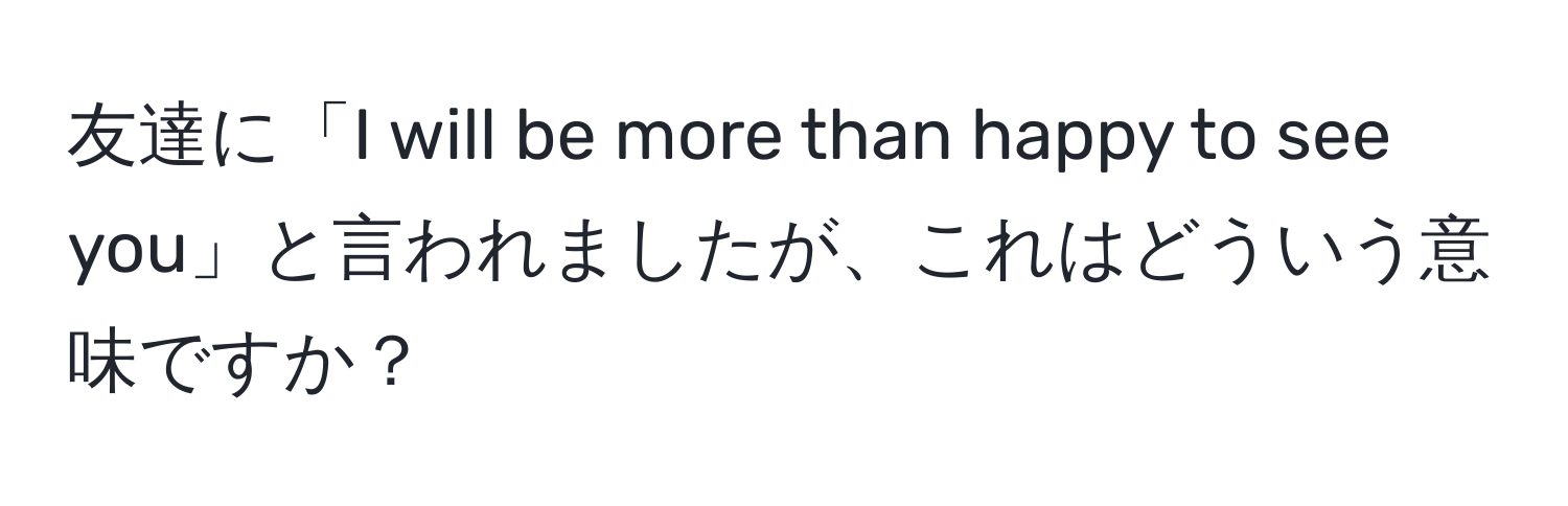 友達に「I will be more than happy to see you」と言われましたが、これはどういう意味ですか？