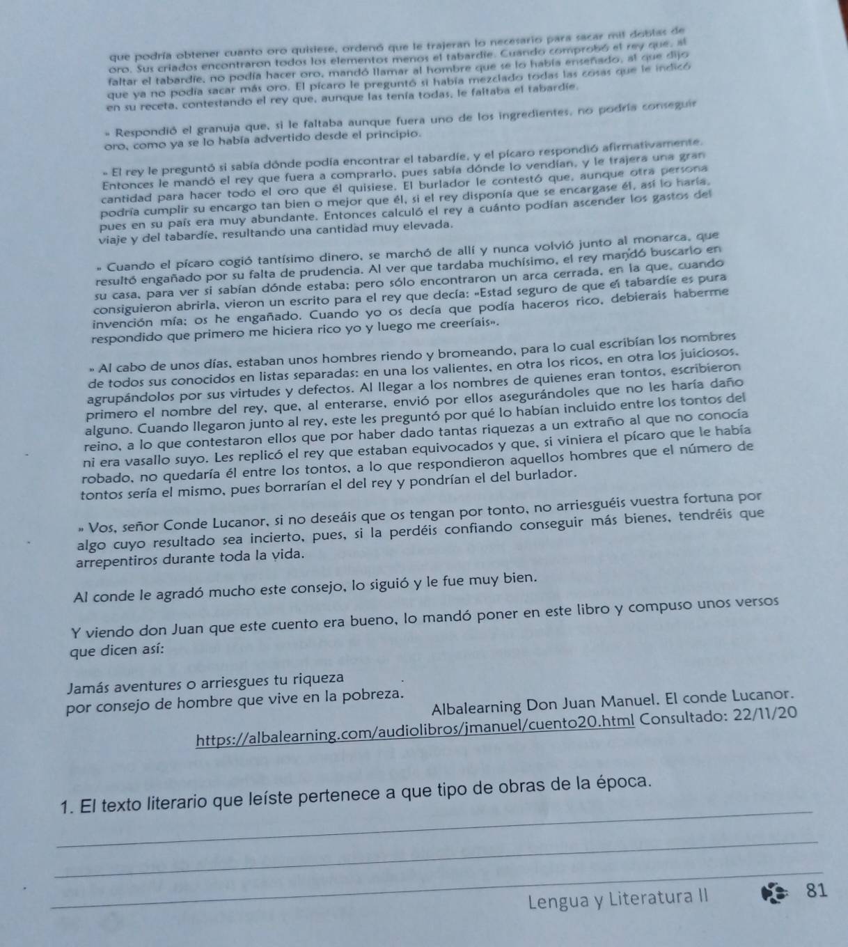 que podría obtener cuanto oro quisiese, ordenó que le trajeran lo necesario para sacar mil doblas de
oro. Sus criados encontraron todos los elementos menos el tabardie. Cuando comprobó el rey que, al
faltar el tabardíe, no podía hacer oro, mandó llamar al hombre que se lo había enseñado, al que dijo
que ya no podía sacar más oro. El pícaro le preguntó si había mezclado todas las cosas que le indicó
en su receta, contestando el rey que, aunque las tenía todas, le faltaba el tabardíe.
= Respondió el granuja que, si le faltaba aunque fuera uno de los ingredientes, no podría conseguir
oro, como ya se lo había advertido desde el principio.
- El rey le preguntó si sabía dónde podía encontrar el tabardíe, y el pícaro respondió afirmativamente.
Entonces le mandó el rey que fuera a comprarlo, pues sabía dónde lo vendían, y le trajera una gran
cantidad para hacer todo el oro que el quisiese. El burlador le contestó que, aunque otra persona
podría cumplir su encargo tan bien o mejor que él, si el rey disponía que se encargase él, así lo haría.
pues en su país era muy abundante. Entonces calculó el rey a cuánto podían ascender los gastos del
viaje y del tabardíe, resultando una cantidad muy elevada.
* Cuando el pícaro cogió tantísimo dinero, se marchó de allí y nunca volvió junto al monarca, que
resultó engañado por su falta de prudencia. Al ver que tardaba muchísimo, el rey mandó buscario en
su casa, para ver si sabían dónde estaba; pero sólo encontraron un arca cerrada, en la que, cuando
consiguieron abrirla, vieron un escrito para el rey que decía: «Estad seguro de que el tabardíe es pura
invención mía; os he engañado. Cuando yo os decía que podía haceros rico, debierais haberme
respondido que primero me hiciera rico yo y luego me creeríais».
» Al cabo de unos días, estaban unos hombres riendo y bromeando, para lo cual escribían los nombres
de todos sus conocidos en listas separadas: en una los valientes, en otra los ricos, en otra los juiciosos.
agrupándolos por sus virtudes y defectos. Al llegar a los nombres de quienes eran tontos, escribieron
primero el nombre del rey, que, al enterarse, envió por ellos asegurándoles que no les haría daño
alguno. Cuando llegaron junto al rey, este les preguntó por qué lo habían incluido entre los tontos del
reino, a lo que contestaron ellos que por haber dado tantas riquezas a un extraño al que no conocía
ni era vasallo suyo. Les replicó el rey que estaban equivocados y que, si viniera el pícaro que le había
robado, no quedaría él entre los tontos, a lo que respondieron aquellos hombres que el número de
tontos sería el mismo, pues borrarían el del rey y pondrían el del burlador.
» Vos, señor Conde Lucanor, si no deseáis que os tengan por tonto, no arriesguéis vuestra fortuna por
algo cuyo resultado sea incierto, pues, si la perdéis confiando conseguir más bienes, tendréis que
arrepentiros durante toda la vida.
Al conde le agradó mucho este consejo, lo siguió y le fue muy bien.
Y viendo don Juan que este cuento era bueno, lo mandó poner en este libro y compuso unos versos
que dicen así:
Jamás aventures o arriesgues tu riqueza
por consejo de hombre que vive en la pobreza. Albalearning Don Juan Manuel. El conde Lucanor.
https://albalearning.com/audiolibros/jmanuel/cuento20.html Consultado: 22/11/20
_
1. El texto literario que leíste pertenece a que tipo de obras de la época.
_
_
Lengua y Literatura II 81