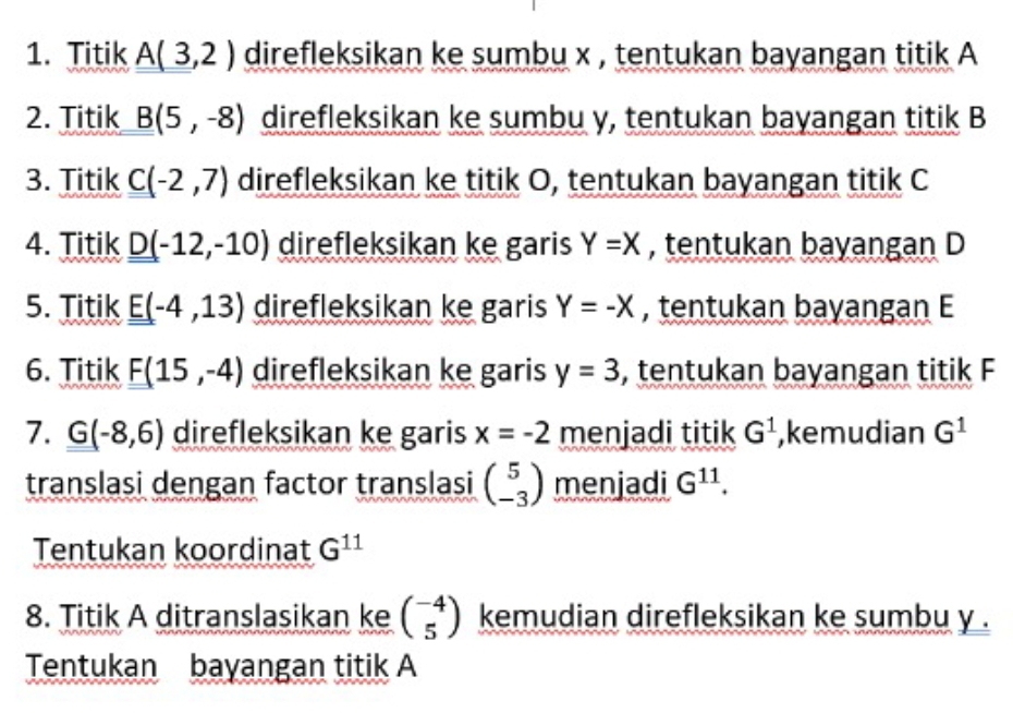 Titik _ _ A(3,2) direfleksikan ke sumbu x , tentukan bayangan titik A
2. Titik B(5,-8) direfleksikan ke sumbu y, tentukan bayangan titik B
3. Titik C(-2,7) direfleksikan ke titik O, tentukan bayangan titik C
4. Titik _ _ D(-12,-10) direfleksikan ke garis Y=X , tentukan bayangan D
5. Titik E(-4,13) direfleksikan ke garis Y=-X , tentukan bayangan E
6. Titik F(15,-4) direfleksikan ke garis y=3 , tentukan bayangan titik F
7. G(-8,6) direfleksikan ke garis x=-2 menjadi titik G^1 ,kemudian G^1
translasi dengan factor translasi beginpmatrix 5 -3endpmatrix menjadi G^(11). 
Tentukan koordinat G^(11)
8. Titik A ditranslasikan ke beginpmatrix -4 5endpmatrix kemudian direfleksikan ke sumbu y.
Tentukan bayangan titik A