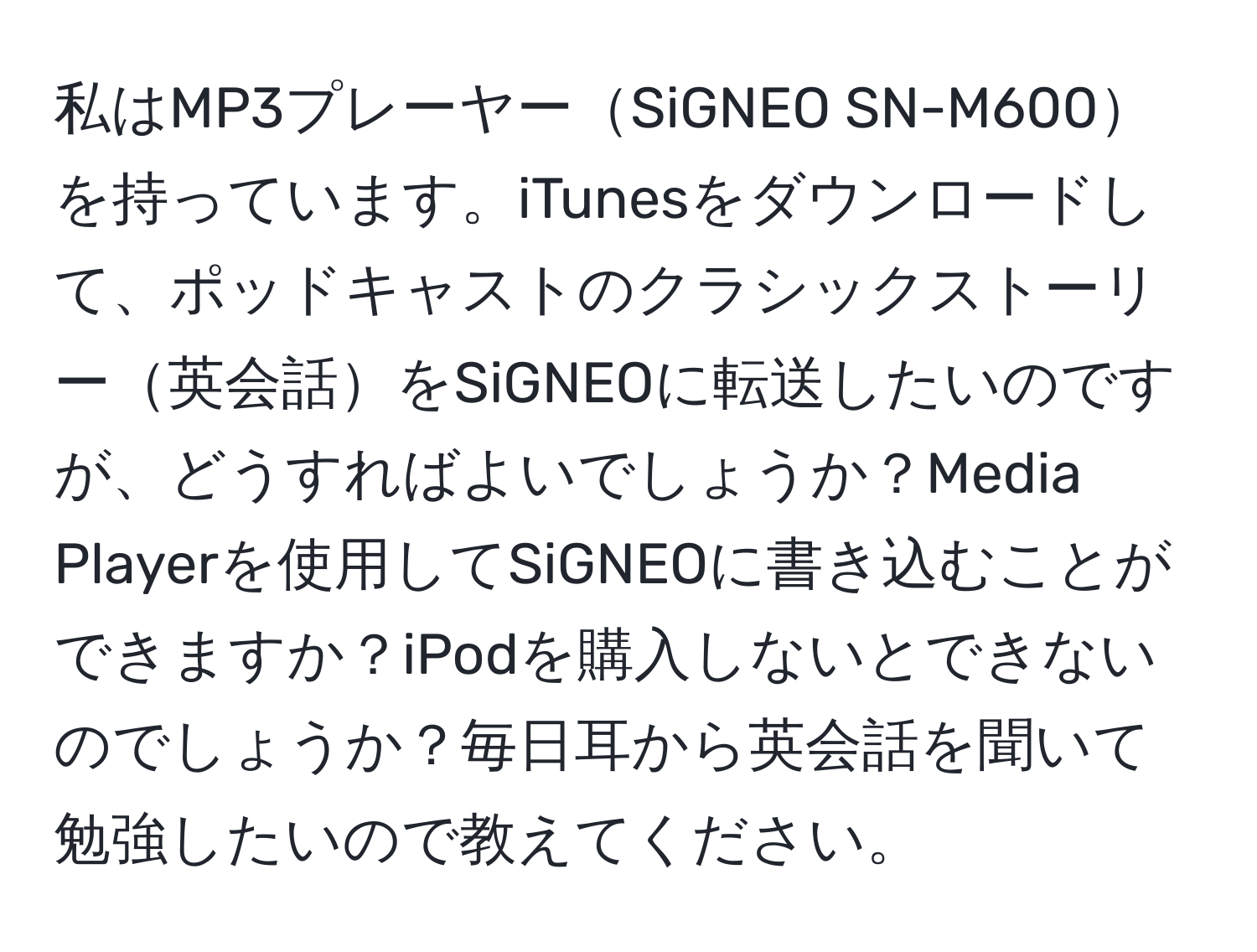 私はMP3プレーヤーSiGNEO SN-M600を持っています。iTunesをダウンロードして、ポッドキャストのクラシックストーリー英会話をSiGNEOに転送したいのですが、どうすればよいでしょうか？Media Playerを使用してSiGNEOに書き込むことができますか？iPodを購入しないとできないのでしょうか？毎日耳から英会話を聞いて勉強したいので教えてください。