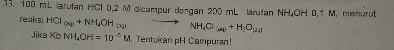 100 mL larutan HCl 0,2 M dicampur dengan 200 mL larutan NH₄OH 0,1 M, menurut 
reaksi HCI_(aq)+NH_4OH_(aq)
NH_4Cl_(aq)+H_2O_(aq)
Jika Kb NH_4OH=10^(-5)M. Tentukan pH Campuran!