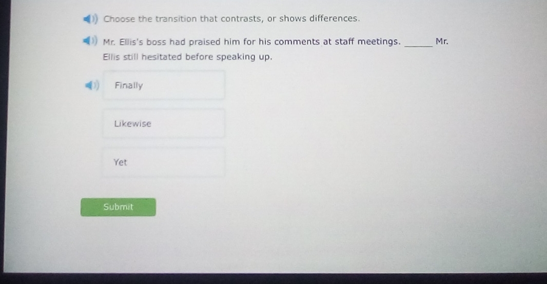 Choose the transition that contrasts, or shows differences.
Mr. Ellis's boss had praised him for his comments at staff meetings. _Mr.
Ellis still hesitated before speaking up.
Finally
Likewise
Yet
Submit