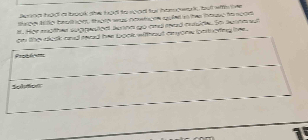 Jenna had a book she had to read for homework, but with her 
three little brothers, there was nowhere quiet in her house to read 
it. Her mother suggested Jenna go and read outside. So Jenna sai 
t anyone bothering her.