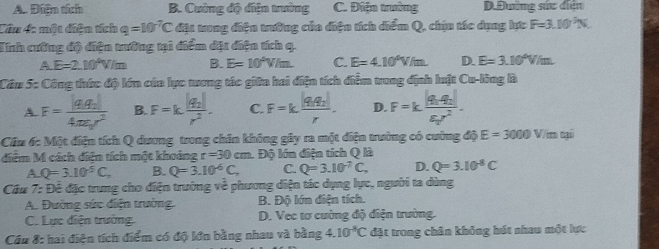 A. Điện tích B. Cường độ điện trưởng C. Điện trường D.Đường sức diễn
Cân 4: một điện tích q=10^(-7)C đặt trong điện trường của điện tích diểm Q, chịn tác dụng lực F=3.10^3N
Tinh cường độ điện trưởng tại điểm đặt điện tích q.
A E=2.10^*V/m
B. E=10^4W/m C. E=4.10^4V/m. D. E=3.10^4V/m.
Cầu 5: Công thức độ lớn của lực trong tác giữa hai điện tích điểm trong định luật Cu-lông là
A F=frac |q_1q_2|4π varepsilon _0r^2 B. F=kfrac |q_2|r^2. C. F=k.frac |q_1q_2|r. D. F=kfrac |q_1q_2|varepsilon _2r^2.
Câu 6: Một điện tích Q dương trong chân không gây ra một điện trường có cường độ E=3000V/mcai
điễm M cách điện tích một khoảng r=30cm Độ lớn điện tích Q là
X Q=3.10^(-5)C.
B. Q=3.10^(-6)C, C. Q=3.10^(-7)C, D. Q=3.10^(-8)C
Cầu 7: Để đặc trung cho điện trường về phương diện tác dụng lực, người ta dùng
A. Đường sức điện trường, B. Độ lớn điện tích.
C. Lực điện trường
D. Vec tơ cường độ điện trường.
Cầu 8: hai điện tích điểm có độ lớn bằng nhau và bằng 4 10^(-8)C đặt trong chân không hút nhau một lực