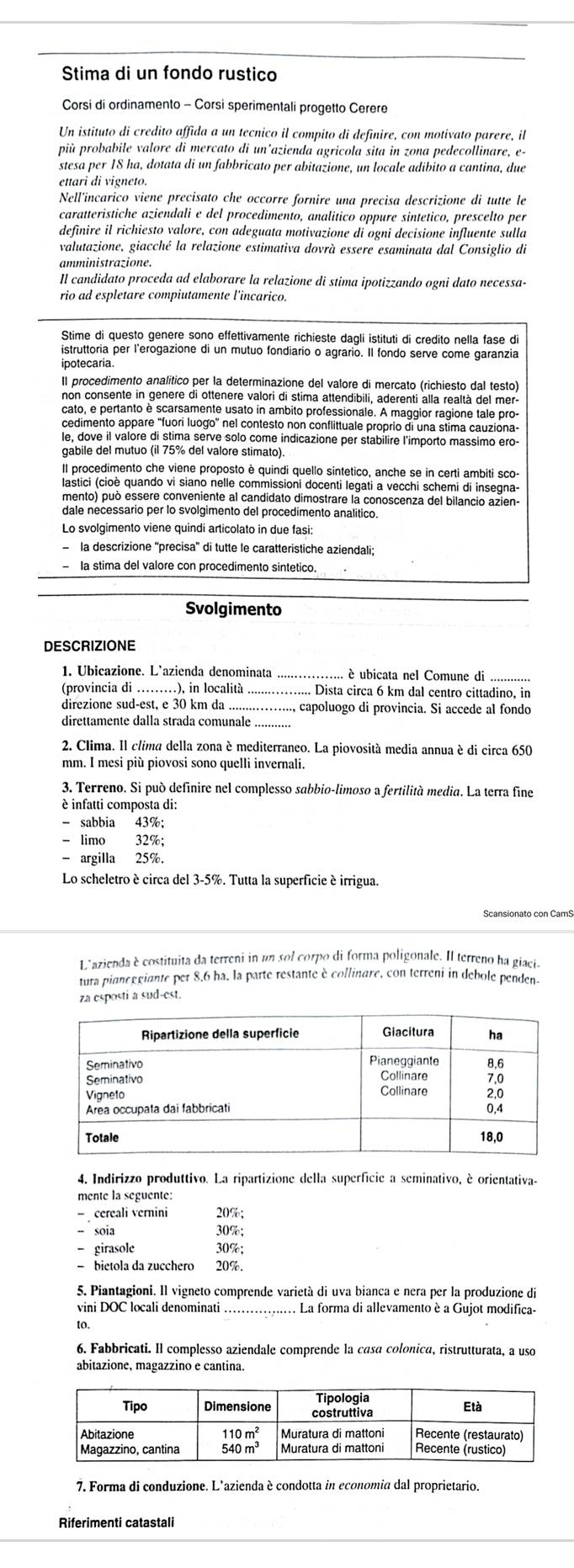 Stima di un fondo rustico
Corsi di ordinamento - Corsi sperimentali progetto Cerere
Un istituto di credito affida a un tecnico il compito di definire, con motivato parere, il
più probabile valore di mercato di un’azienda agricola sita in zona pedecollinare, e-
stesa per 18 ha, dotata di un fabbricato per abitazione, un locale adibito a cantina, due
ettari di vigneto.
Nell'incarico viene precisato che occorre fornire una precisa descrizione di tutte le
caratteristiche aziendali e del procedimento, analitico oppure sintetico, prescelto per
definire il richiesto valore, con adeguata motivazione di ogni decisione influente sulla
valutazione, giacché la relazione estimativa dovrà essere esaminata dal Consiglio di
amministrazione.
Il candidato proceda ad elaborare la relazione di stima ipotizzando ogni dato necessa-
rio ad espletare compiutamente l'incarico.
Stime di questo genere sono effettivamente richieste dagli istituti di credito nella fase di
istruttoria per l'erogazione di un mutuo fondiario o agrario. Il fondo serve come garanzia
ipotecaria.
Il procedimento analítico per la determinazione del valore di mercato (richiesto dal testo)
non consente in genere di ottenere valori di stima attendibili, aderenti alla realtà del mer-
cato, e pertanto è scarsamente usato in ambito professionale. A maggior ragione tale pro-
cedimento appare 'fuori luogo' nel contesto non conflittuale proprio di una stima cauziona-
le, dove il valore di stima serve solo come indicazione per stabilire l'importo massimo ero-
gabile del mutuo (il 75% del valore stimato).
Il procedimento che viene proposto è quindi quello sintetico, anche se in certi ambiti sco-
lastici (cioè quando vi siano nelle commissioni docenti legati a vecchi schemi di insegna-
mento) può essere conveniente al candidato dimostrare la conoscenza del bilancio azien
dale necessario per lo svolgimento del procedimento analitico.
Lo svolgimento viene quindi articolato in due fasi:
la descrizione ''precisa'' di tutte le caratteristiche aziendali;
la stima del valore con procedimento sintetico.
Svolgimento
DESCRIZIONE
1. Ubicazione. L’azienda denominata _ é ubicata nel Comune di ............
(provincia di ), in località_ . Dista circa 6 km dal centro cittadino, in
direzione sud-est, e 30 km da_ ., capoluogo di provincia. Si accede al fondo
direttamente dalla strada comunale_
2. Clima. Il clima della zona è mediterraneo. La piovosità media annua è di circa 650
mm. I mesi più piovosi sono quelli invernali.
3. Terreno. Si può definire nel complesso sabbio-limoso a fertilità media. La terra fine
è infatti composta di:
- sabbia 43%;
- limo 32%;
- argilla 25%.
Lo scheletro è circa del 3-5%. Tutta la superficie é irrigua.
L'azienda è costituita da terreni in un sol corpo di forma poligonale. Il terreno ha giacia
tura piancegiante per 8.6 ha, la parte restante è collinare, con terreni in debole penden.
za esposti a sud-est.
4. Indirizzo produttivo. La ripartizione della superficie a seminativo, è orientativa-
mente la seguente:
- cereali vernini 20%;
- soia 30%;
- girasole 30%;
- bietola da zucchero 20%.
5. Piantagioni. Il vigneto comprende varietà di uva bianca e nera per la produzione di
vini DOC locali denominati La forma di allevamento è a Gujot modifica-
to.
6. Fabbricati. Il complesso aziendale comprende la casa colonica, ristrutturata, a uso
abitazione, magazzino e cantina.
7. Forma di conduzione. L'azienda è condotta in economia dal proprietario.