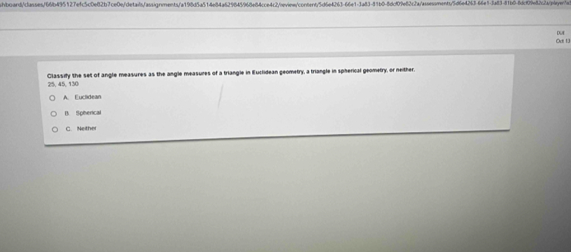 hboard/classes/66b495127efc5c0e82b7ce0e/details/assignments/a198d5a514e84a629845968e84cce4c2/review/content/5d6e4263-66e1-3a83-81b0-8dcf09e82c2a/assessments/5d6e4263-66e1-3a83-81b0-8dcf09e82c2a/player7a
due
Oct 13
Classify the set of angle measures as the angle measures of a triangle in Euclidean geometry, a triangle in spherical geometry, or neither.
25, 45, 130
A. Euclidean
B. Sphercal
C. Neither
