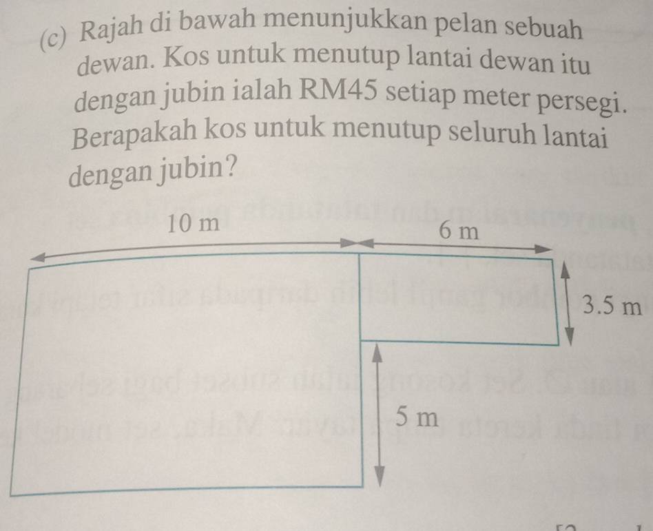 Rajah di bawah menunjukkan pelan sebuah 
dewan. Kos untuk menutup lantai dewan itu 
dengan jubin ialah RM45 setiap meter persegi. 
Berapakah kos untuk menutup seluruh lantai 
dengan jubin?