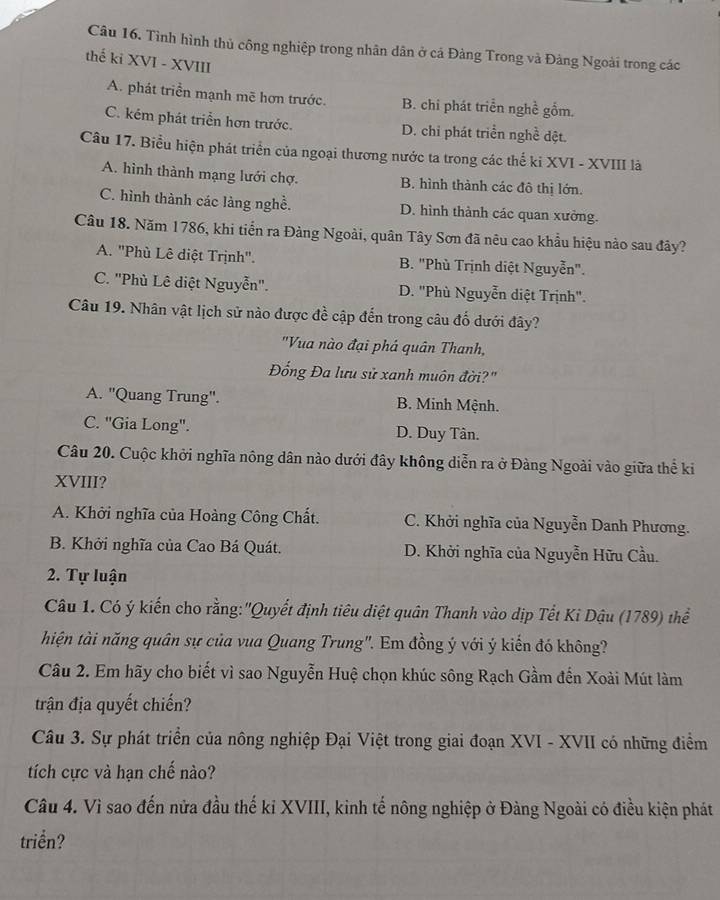 Tình hình thủ công nghiệp trong nhân dân ở cá Đàng Trong và Đàng Ngoài trong các
thế ki XVI - XVIII
A. phát triển mạnh mẽ hơn trước. B. chi phát triển nghề gồm.
C. kém phát triển hơn trước. D. chi phát triển nghề đệt.
Câu 17. Biểu hiện phát triển của ngoại thương nước ta trong các thế ki XVI - XVIII là
A. hình thành mạng lưới chợ. B. hình thành các đô thị lớn.
C. hình thành các làng nghề. D. hình thành các quan xưởng.
Câu 18. Năm 1786, khi tiển ra Đàng Ngoài, quân Tây Sơn đã nêu cao khẩu hiệu nào sau đây?
A. "Phù Lê diệt Trịnh". B. "Phù Trịnh diệt Nguyễn".
C. ''Phù Lê diệt Nguyễn". D. ''Phù Nguyễn diệt Trịnh''.
Câu 19. Nhân vật lịch sử nào được đề cập đến trong câu đố dưới đây?
"Vua nào đại phá quân Thanh,
Đổng Đa lưu sử xanh muôn đời?"
A. "Quang Trung". B. Minh Mệnh.
C. "Gia Long". D. Duy Tân.
Câu 20. Cuộc khởi nghĩa nông dân nào dưới đây không diễn ra ở Đàng Ngoài vào giữa thể ki
XVIII?
A. Khởi nghĩa của Hoàng Công Chất. C. Khởi nghĩa của Nguyễn Danh Phương.
B. Khởi nghĩa của Cao Bá Quát. D. Khởi nghĩa của Nguyễn Hữu Cầu.
2. Tự luận
Câu 1. Có ý kiến cho rằng:"Quyết định tiêu diệt quân Thanh vào dịp Tết Ki Dậu (1789) thể
thiện tài năng quân sự của vua Quang Trung'. Em đồng ý với ý kiến đó không?
Câu 2. Em hãy cho biết vì sao Nguyễn Huệ chọn khúc sông Rạch Gầm đến Xoài Mút làm
trận địa quyết chiến?
Câu 3. Sự phát triển của nông nghiệp Đại Việt trong giai đoạn XVI - XVII có những điểm
tích cực và hạn chế nào?
Câu 4. Vì sao đến nửa đầu thế kỉ XVIII, kinh tế nông nghiệp ở Đàng Ngoài có điều kiện phát
triển?