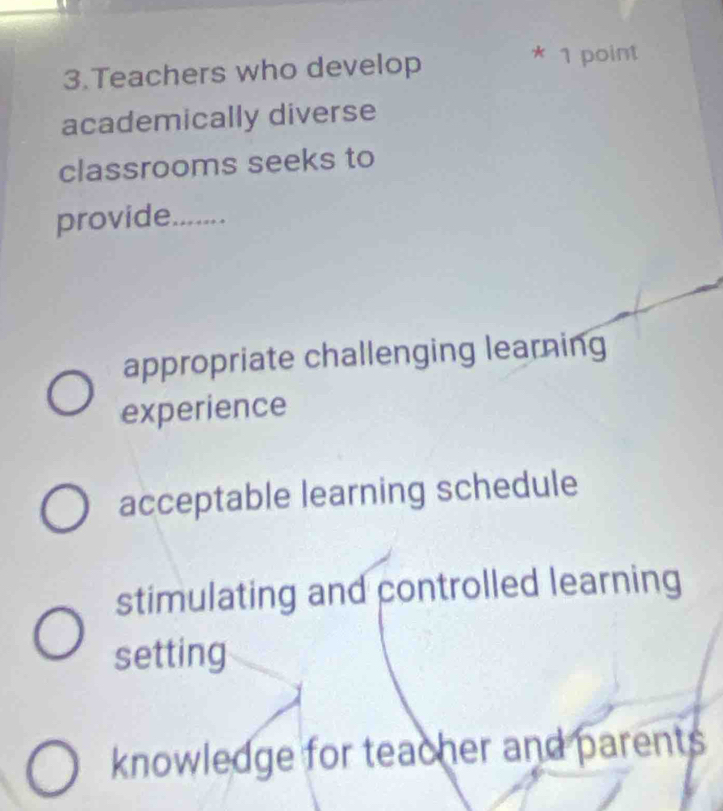 Teachers who develop
* 1 point
academically diverse
classrooms seeks to
provide_
appropriate challenging learning
experience
acceptable learning schedule
stimulating and controlled learning
setting
knowledge for teacher and parents