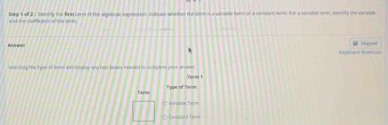 and the coefficient of the term. Step 1 of 2 : lidentily the fist som of the aegebralc expesssion, Indicate whether the term is a vanable tenm or a consitant term. for a variable term, identify the varable 
Amr = Keypad 
Kryboard Shorlzuls 
Selecting the type of terr will display any text boxes reeded to complete your an n 
Torm 1 
Term Type of Berm 
O Warlable Ierms