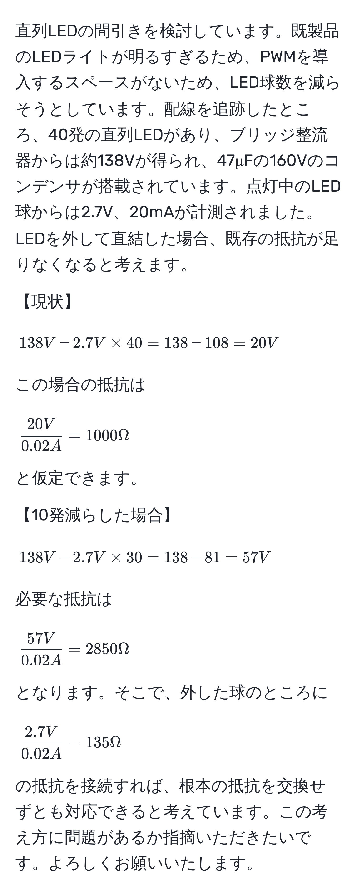 直列LEDの間引きを検討しています。既製品のLEDライトが明るすぎるため、PWMを導入するスペースがないため、LED球数を減らそうとしています。配線を追跡したところ、40発の直列LEDがあり、ブリッジ整流器からは約138Vが得られ、47μFの160Vのコンデンサが搭載されています。点灯中のLED球からは2.7V、20mAが計測されました。LEDを外して直結した場合、既存の抵抗が足りなくなると考えます。

【現状】
[
138V - 2.7V * 40 = 138 - 108 = 20V
]
この場合の抵抗は 
[
 20V/0.02A  = 1000Ω 
]
と仮定できます。

【10発減らした場合】
[
138V - 2.7V * 30 = 138 - 81 = 57V
]
必要な抵抗は
[
 57V/0.02A  = 2850Ω 
]
となります。そこで、外した球のところに
[
 (2.7V)/0.02A  = 135Ω 
]
の抵抗を接続すれば、根本の抵抗を交換せずとも対応できると考えています。この考え方に問題があるか指摘いただきたいです。よろしくお願いいたします。