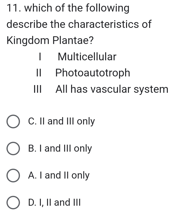 which of the following
describe the characteristics of
Kingdom Plantae?
I Multicellular
II Photoautotroph
III All has vascular system
C. II and III only
B. I and III only
A. I and II only
D. I, II and III