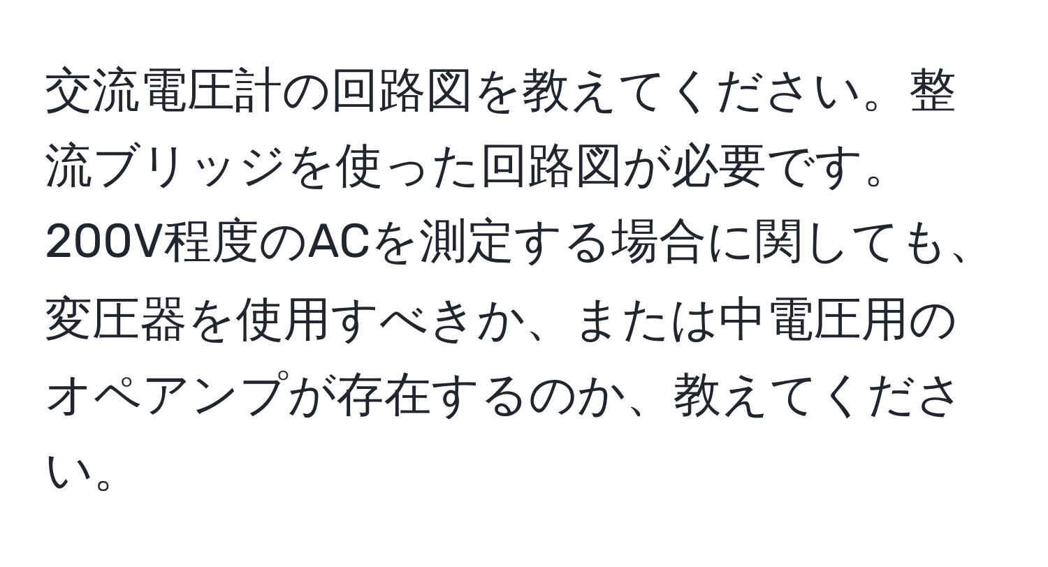 交流電圧計の回路図を教えてください。整流ブリッジを使った回路図が必要です。200V程度のACを測定する場合に関しても、変圧器を使用すべきか、または中電圧用のオペアンプが存在するのか、教えてください。