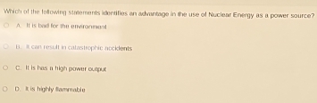 Which of the following statements identifies an advantage in the use of Nuclear Energy as a power source?
A. It is bad for the enviranment
u. i can result in catastrophic accidents
C. It is has a high power output
D. It is highly fammable