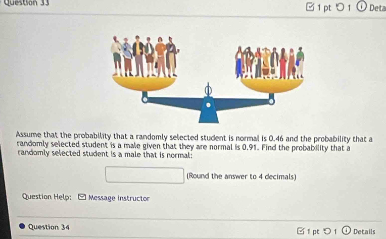 つ 1 ① Deta 
Assume that the probability that a randomly selected student is normal is 0.46 and the probability that a 
randomly selected student is a male given that they are normal is 0.91. Find the probability that a 
randomly selected student is a male that is normal: 
(Round the answer to 4 decimals) 
Question Help: Message instructor 
Question 34 [ 1 pt 51 ① Details