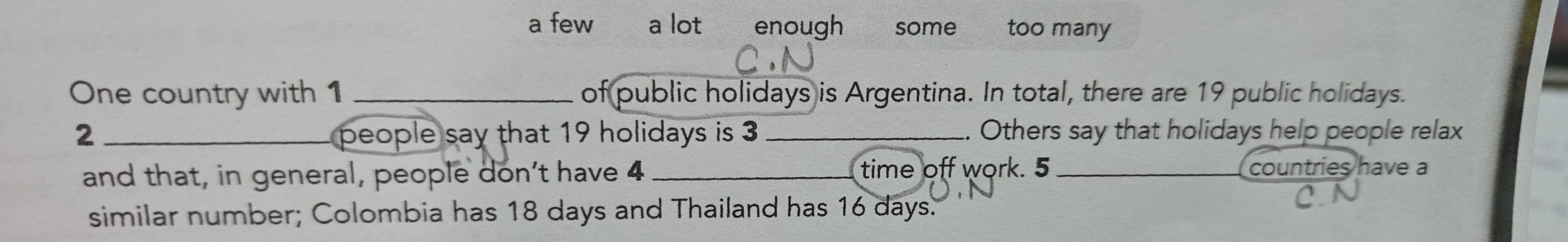 a few a lot enough some too many
One country with 1 _of public holidays is Argentina. In total, there are 19 public holidays.
2 _ people say that 19 holidays is 3 _. Others say that holidays help people relax
and that, in general, people don’t have 4 _ time off work. 5 _countries have a
similar number; Colombia has 18 days and Thailand has 16 days.