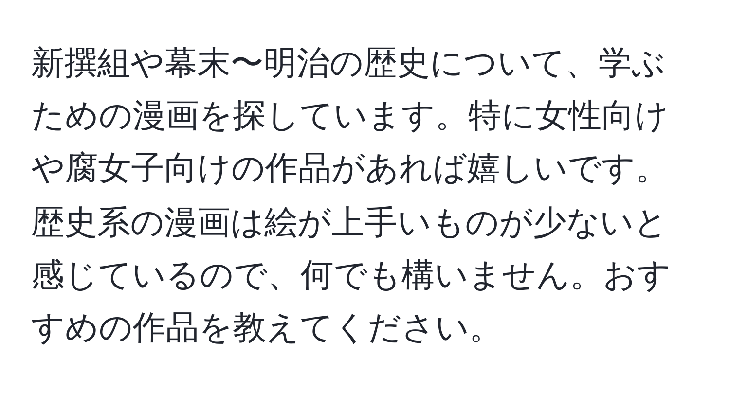 新撰組や幕末〜明治の歴史について、学ぶための漫画を探しています。特に女性向けや腐女子向けの作品があれば嬉しいです。歴史系の漫画は絵が上手いものが少ないと感じているので、何でも構いません。おすすめの作品を教えてください。