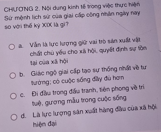 CHƯƠNG 2. Nội dung kinh tế trong việc thực hiện
Sứ mệnh lịch sử của giai cấp công nhận ngày nay
so với thế kỷ XIX là gì?
a. Vẫn là lực lượng giữ vai trò sản xuất vật
chất chủ yếu cho xã hội, quyết định sự tồn
tại của xã hội
b. Giác ngộ giai cấp tạo sự thống nhất về tư
tưởng; có cuộc sống đầy đủ hơn
c. Đi đầu trong đấu tranh, tiên phong về trí
tuệ, gương mẫu trong cuộc sống
d. Là lực lượng sản xuất hàng đầu của xã hội
hiện đại