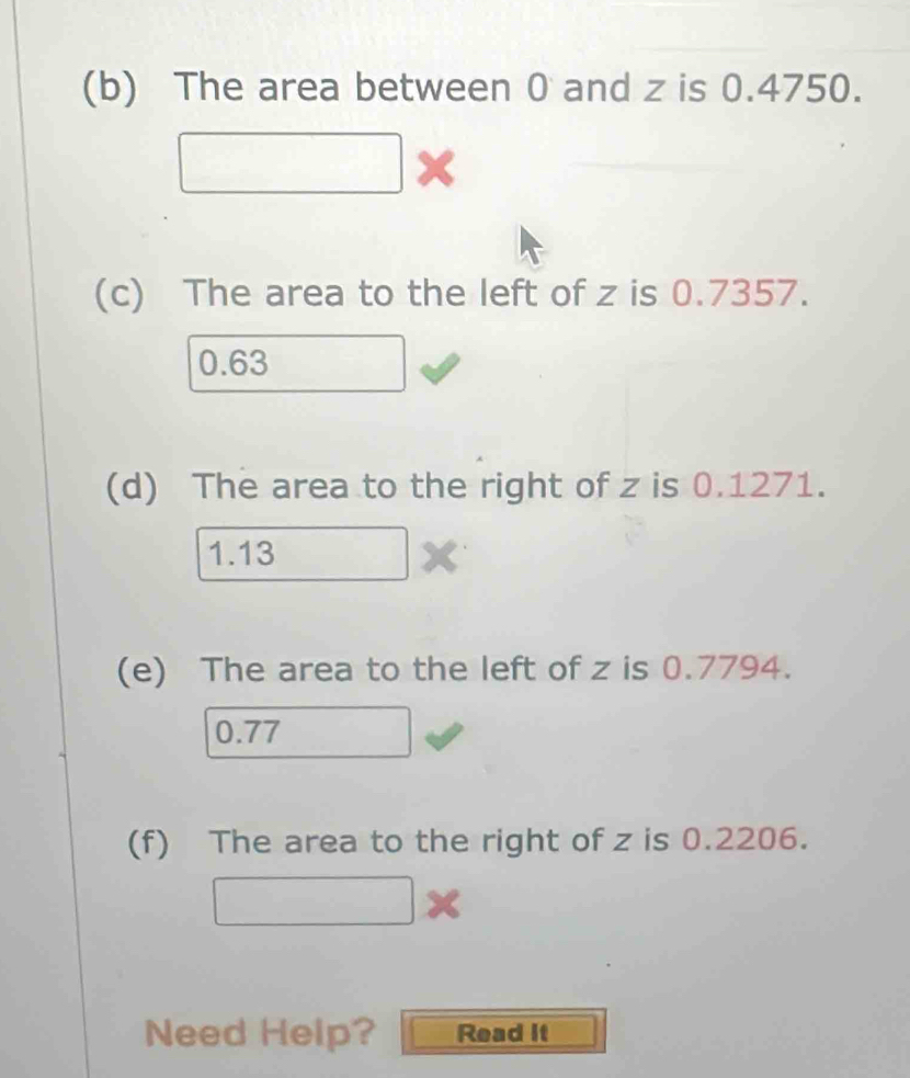 The area between 0 and z is 0.4750.
(c) The area to the left of z is 0.7357.
0.63
(d) The area to the right of z is 0.1271.
1.13
(e) The area to the left of z is 0.7794.
0.77
(f) The area to the right of z is 0.2206.
Need Help? Read It