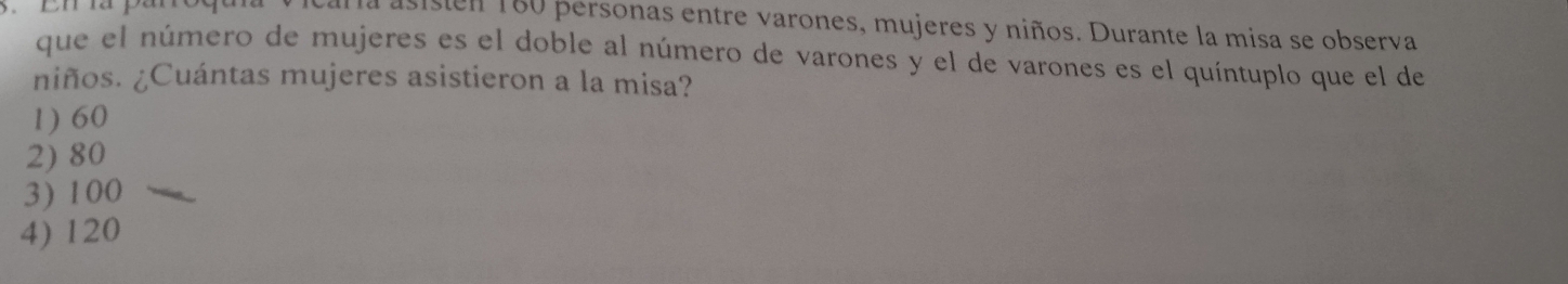 si sen 160 personas entre varones, mujeres y niños. Durante la misa se observa
que el número de mujeres es el doble al número de varones y el de varones es el quíntuplo que el de
niños. ¿Cuántas mujeres asistieron a la misa?
1) 60
2) 80
3) 100
4) 120