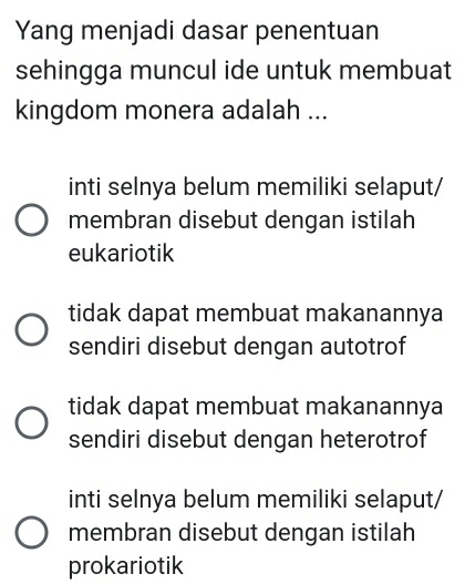 Yang menjadi dasar penentuan
sehingga muncul ide untuk membuat
kingdom monera adalah ...
inti selnya belum memiliki selaput/
membran disebut dengan istilah
eukariotik
tidak dapat membuat makanannya
sendiri disebut dengan autotrof
tidak dapat membuat makanannya
sendiri disebut dengan heterotrof
inti selnya belum memiliki selaput/
membran disebut dengan istilah
prokariotik