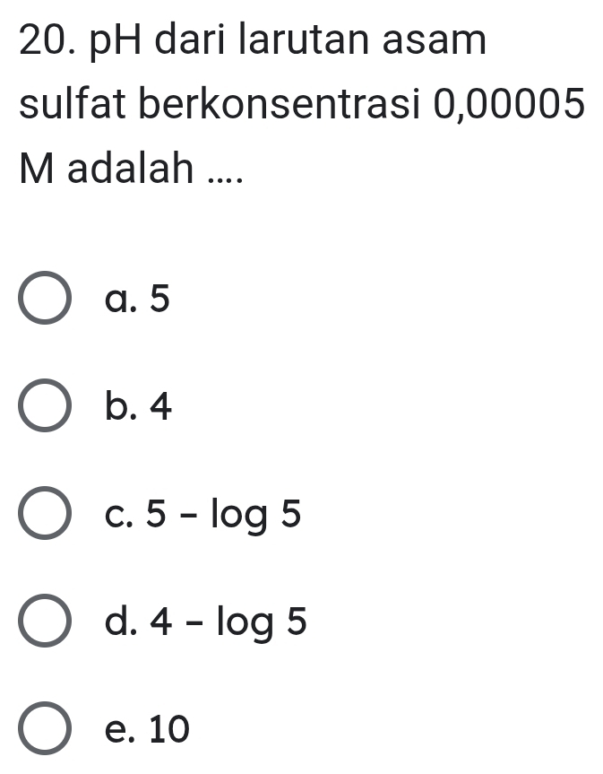 pH dari larutan asam
sulfat berkonsentrasi 0,00005
M adalah ....
a. 5
b. 4
C. 5-log 5
d. 4-log 5
e. 10