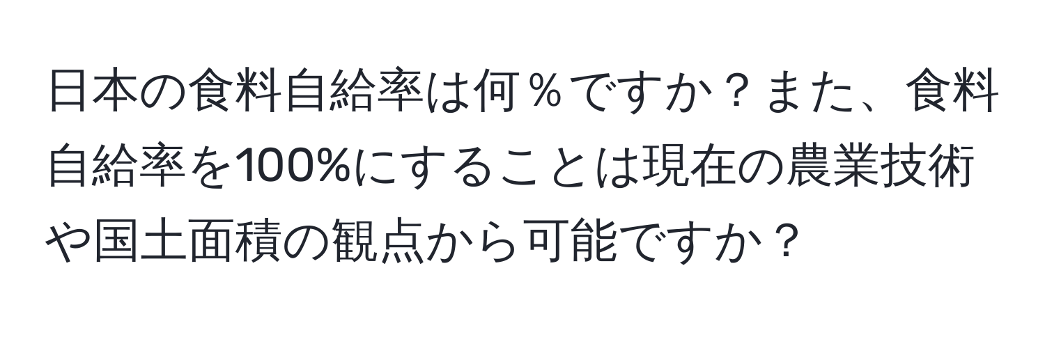 日本の食料自給率は何％ですか？また、食料自給率を100%にすることは現在の農業技術や国土面積の観点から可能ですか？