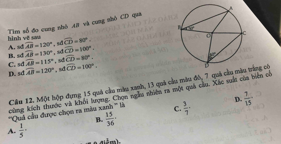 Tìm số đo cung nhỏ AB và cung nhỏ CD qua
hình vẽ sau widehat CD=80°.
A. sđ widehat AB=120° ,sđ
B. sđ widehat AB=130° , sđ widehat CD=100°.
C. sđ widehat AB=115° , sđ widehat CD=80°.
D. sđ widehat AB=120° , sđ widehat CD=100°.
Câu 12. Một hộp đựng 15 quả cầu màu xanh, 13 quả cầu màu đỏ, 7 quả cầtrắng có
cùng kích thước và khối lượng: Chọn ngẫu nhiên ra một quả cầu. Xác suất của biến cố
D.  7/15 ·
“Quả cầu được chọn ra màu xanh ” là
C.  3/7 ·
B.  15/36 ·
A.  1/5 ·
diểm).