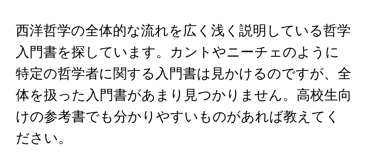 西洋哲学の全体的な流れを広く浅く説明している哲学入門書を探しています。カントやニーチェのように特定の哲学者に関する入門書は見かけるのですが、全体を扱った入門書があまり見つかりません。高校生向けの参考書でも分かりやすいものがあれば教えてください。