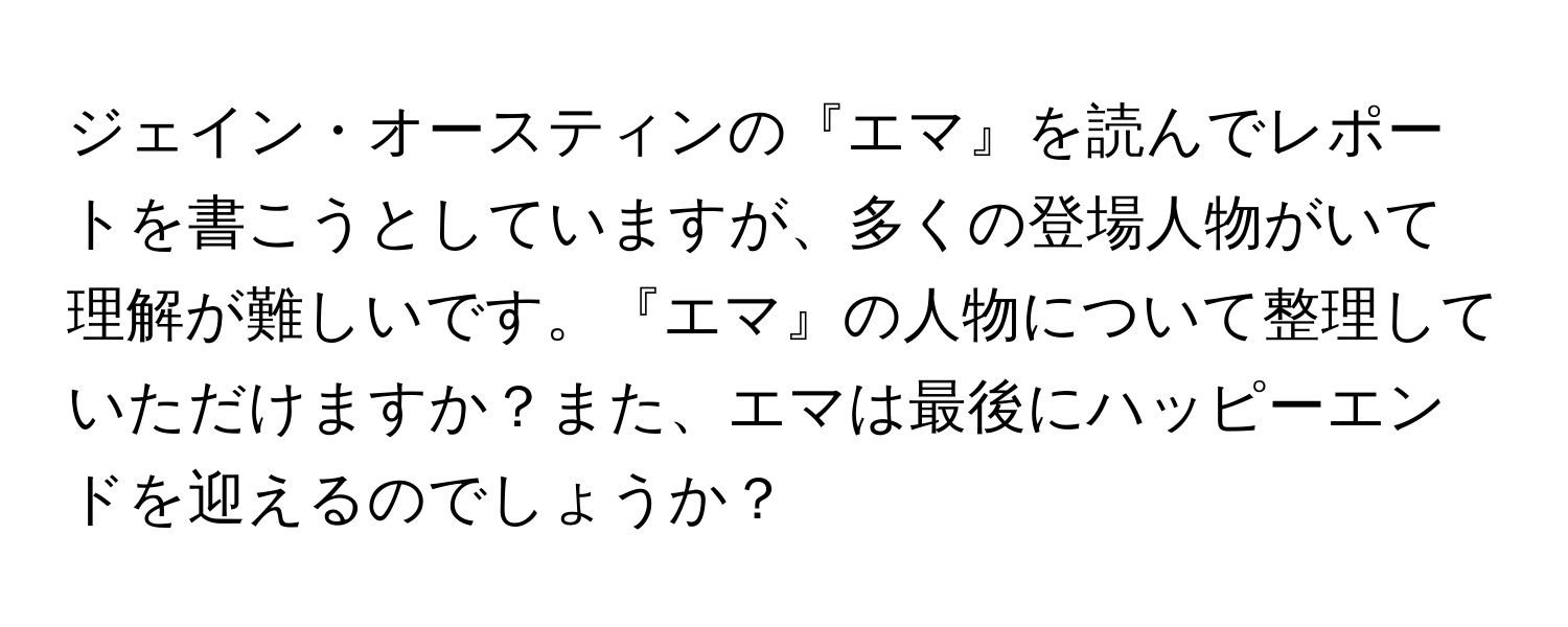 ジェイン・オースティンの『エマ』を読んでレポートを書こうとしていますが、多くの登場人物がいて理解が難しいです。『エマ』の人物について整理していただけますか？また、エマは最後にハッピーエンドを迎えるのでしょうか？