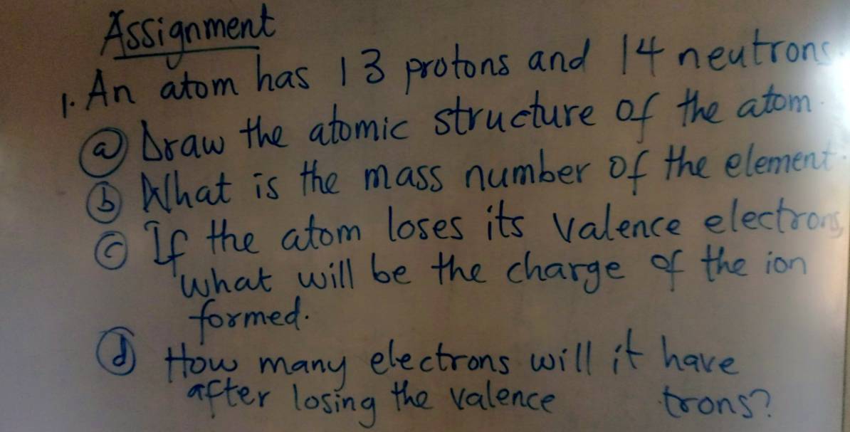 Assignment 
1. An atom has 13 protons and 14 neutron 
⑩Draw the atomic structure of the atom 
⑤ What is the mass number of the element 
① If the atom loses its valence electron 
what will be the charge of the ion 
formed. 
① How many electrons will it have 
after losing the valence trons?